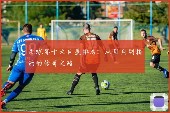 足球界十大巨星排名：从贝利到梅西的传奇之路