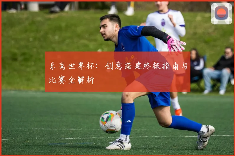 乐高世界杯:创意搭建终极指南与比赛全解析
