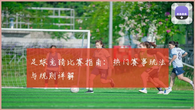 足球竞猜比赛指南：热门赛事玩法与规则详解