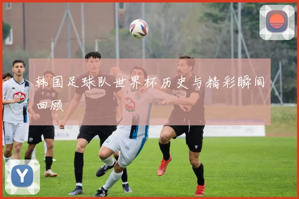 韩国足球队世界杯历史与精彩瞬间回顾