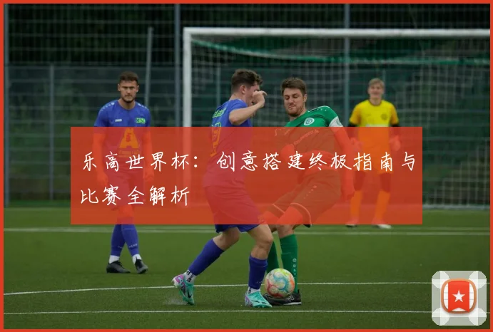 乐高世界杯：创意搭建终极指南与比赛全解析