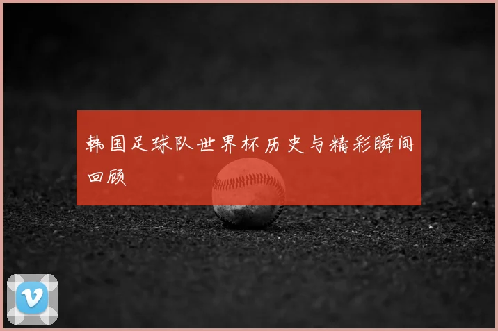 韩国足球队世界杯历史与精彩瞬间回顾