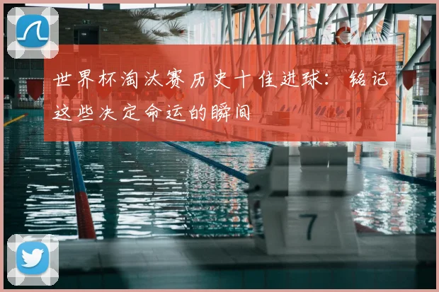 世界杯淘汰赛历史十佳进球：铭记这些决定命运的瞬间